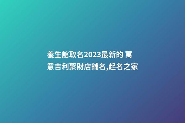養生館取名2023最新的 寓意吉利聚財店鋪名,起名之家-第1張-店鋪起名-玄機派